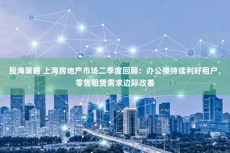 股海策略 上海房地产市场二季度回顾：办公楼持续利好租户，零售租赁需求边际改善