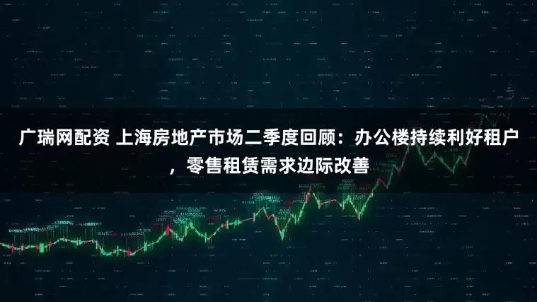 广瑞网配资 上海房地产市场二季度回顾：办公楼持续利好租户，零售租赁需求边际改善