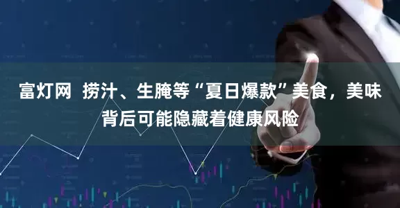 富灯网  捞汁、生腌等“夏日爆款”美食，美味背后可能隐藏着健康风险