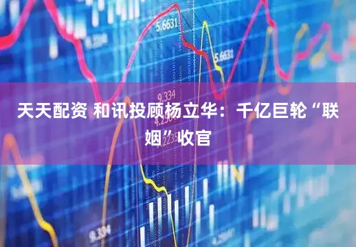 天天配资 和讯投顾杨立华：千亿巨轮“联姻”收官