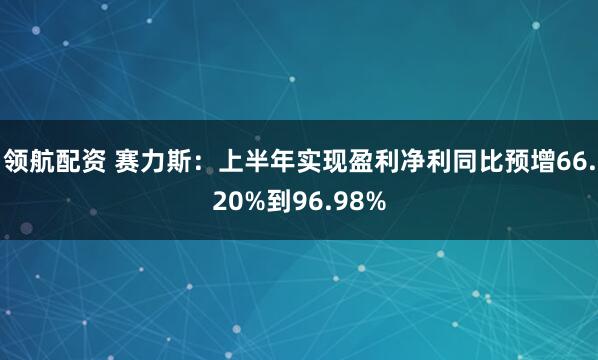 领航配资 赛力斯：上半年实现盈利净利同比预增66.20%到96.98%