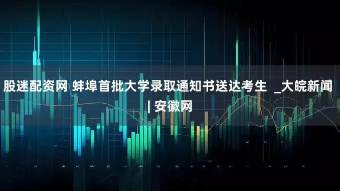 股迷配资网 蚌埠首批大学录取通知书送达考生  _大皖新闻 | 安徽网