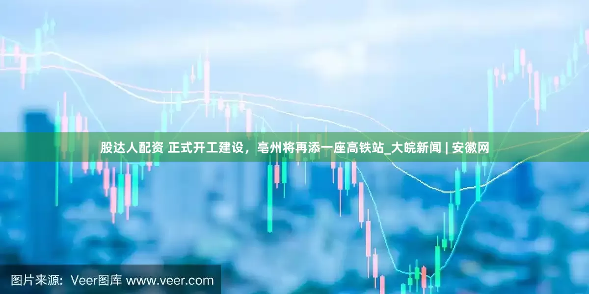 股达人配资 正式开工建设，亳州将再添一座高铁站_大皖新闻 | 安徽网