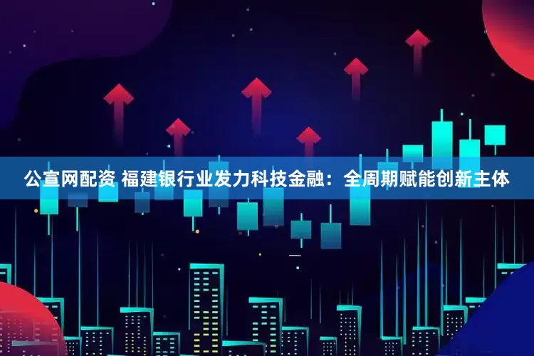 公宣网配资 福建银行业发力科技金融：全周期赋能创新主体