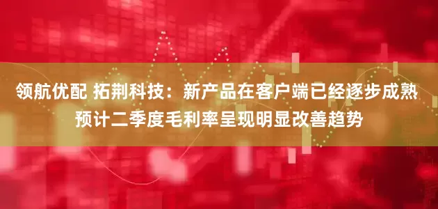 领航优配 拓荆科技：新产品在客户端已经逐步成熟 预计二季度毛利率呈现明显改善趋势
