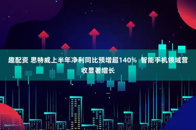 趣配资 思特威上半年净利同比预增超140%  智能手机领域营收显著增长