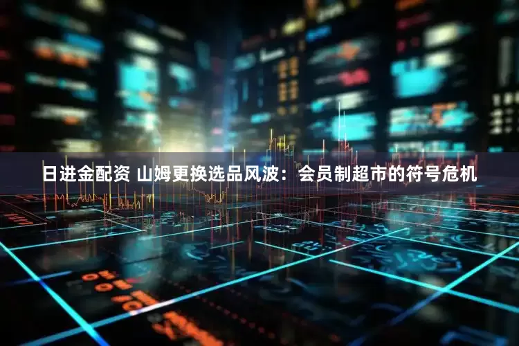 日进金配资 山姆更换选品风波：会员制超市的符号危机