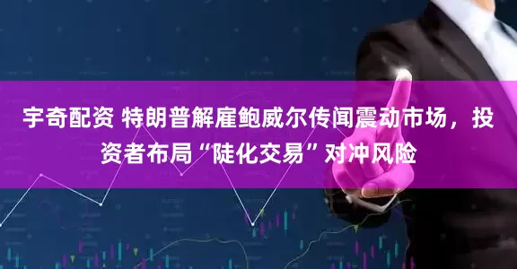宇奇配资 特朗普解雇鲍威尔传闻震动市场，投资者布局“陡化交易”对冲风险