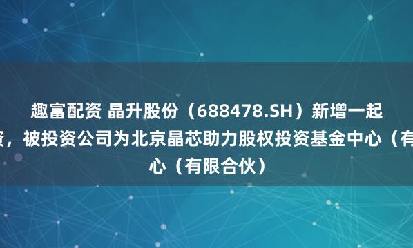 趣富配资 晶升股份（688478.SH）新增一起对外投资，被投资公司为北京晶芯助力股权投资基金中心（有限合伙）