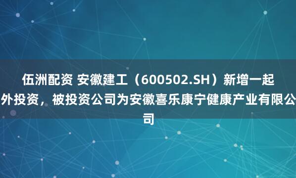 伍洲配资 安徽建工（600502.SH）新增一起对外投资，被投资公司为安徽喜乐康宁健康产业有限公司