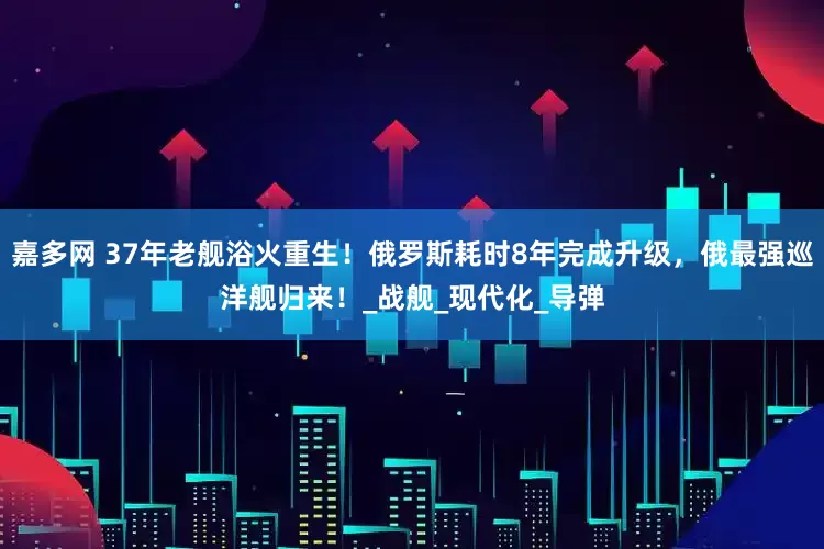 嘉多网 37年老舰浴火重生！俄罗斯耗时8年完成升级，俄最强巡洋舰归来！_战舰_现代化_导弹