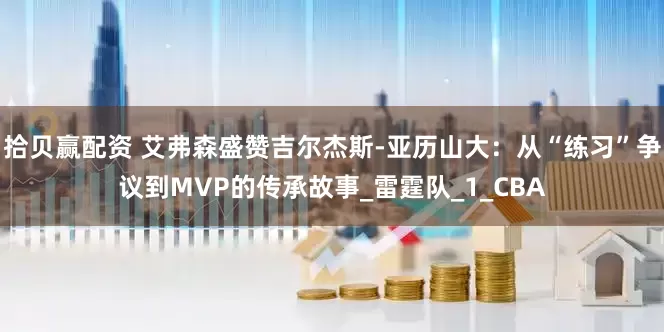 拾贝赢配资 艾弗森盛赞吉尔杰斯-亚历山大：从“练习”争议到MVP的传承故事_雷霆队_1_CBA