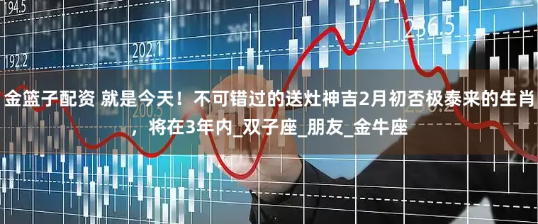 金篮子配资 就是今天！不可错过的送灶神吉2月初否极泰来的生肖，将在3年内_双子座_朋友_金牛座