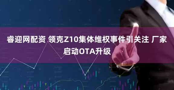 睿迎网配资 领克Z10集体维权事件引关注 厂家启动OTA升级