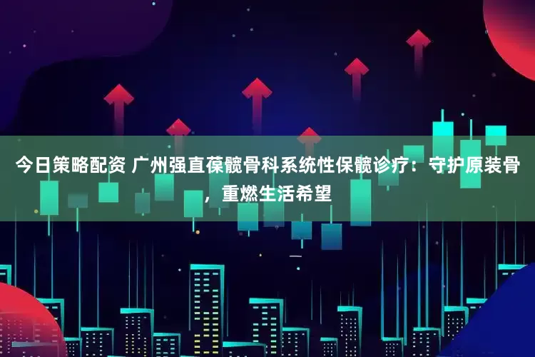 今日策略配资 广州强直葆髋骨科系统性保髋诊疗：守护原装骨，重燃生活希望