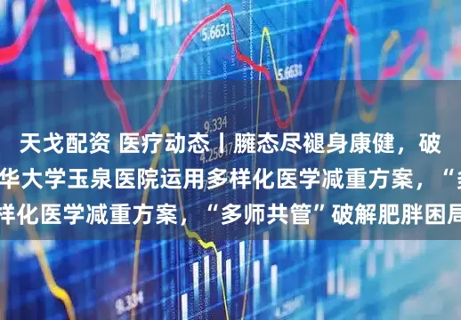 天戈配资 医疗动态丨臃态尽褪身康健，破茧成蝶焕新生——清华大学玉泉医院运用多样化医学减重方案，“多师共管”破解肥胖困局