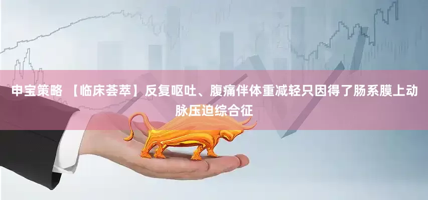 申宝策略 【临床荟萃】反复呕吐、腹痛伴体重减轻只因得了肠系膜上动脉压迫综合征