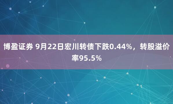 博盈证券 9月22日宏川转债下跌0.44%，转股溢价率95.5%