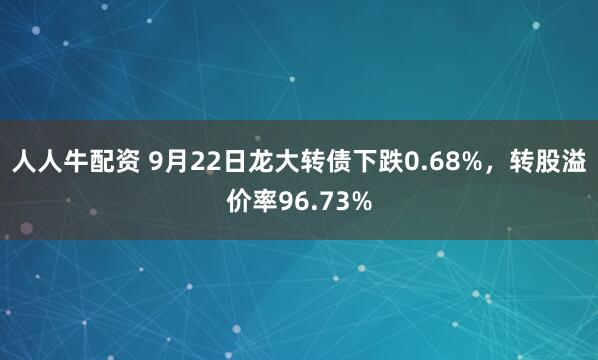 人人牛配资 9月22日龙大转债下跌0.68%，转股溢价率96.73%