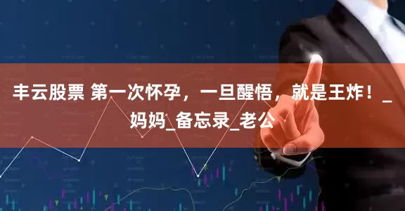 丰云股票 第一次怀孕,一旦醒悟,就是王炸!_妈妈_备忘录_老公