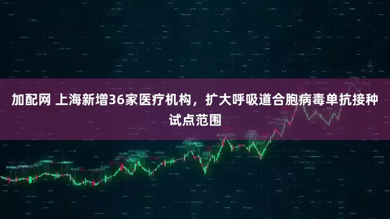 加配网 上海新增36家医疗机构，扩大呼吸道合胞病毒单抗接种试点范围