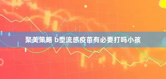 聚美策略 b型流感疫苗有必要打吗小孩