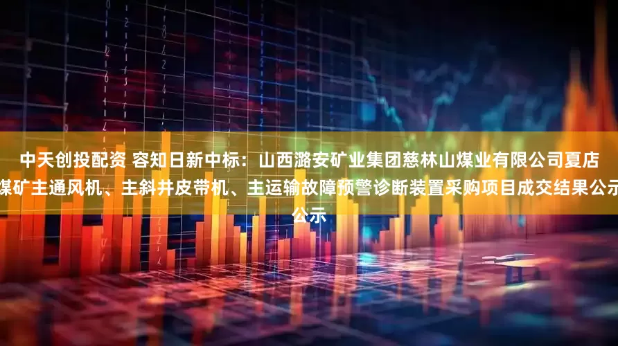 中天创投配资 容知日新中标：山西潞安矿业集团慈林山煤业有限公司夏店煤矿主通风机、主斜井皮带机、主运输故障预警诊断装置采购项目成交结果公示