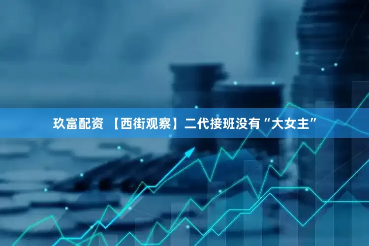 玖富配资 【西街观察】二代接班没有“大女主”