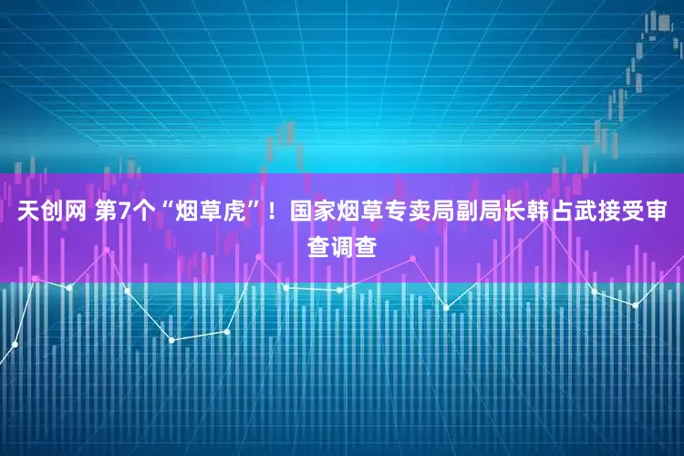 天创网 第7个“烟草虎”！国家烟草专卖局副局长韩占武接受审查调查