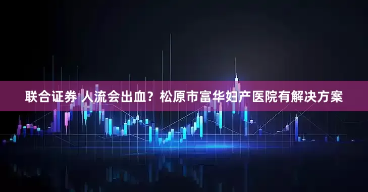 联合证券 人流会出血？松原市富华妇产医院有解决方案