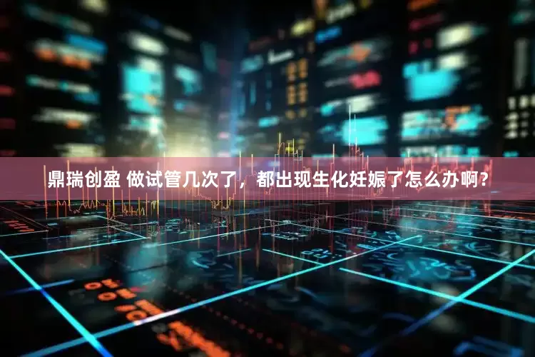 鼎瑞创盈 做试管几次了，都出现生化妊娠了怎么办啊？