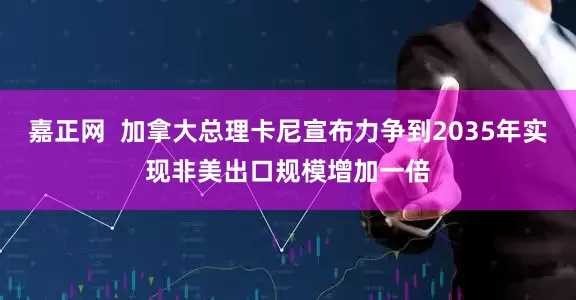 嘉正网  加拿大总理卡尼宣布力争到2035年实现非美出口规模增加一倍