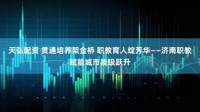 天弘配资 贯通培养架金桥 职教育人绽芳华——济南职教赋能城市能级跃升