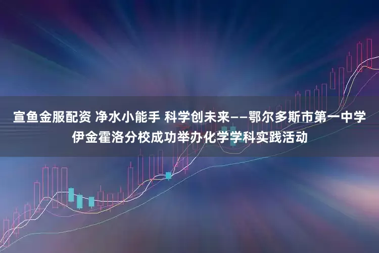 宣鱼金服配资 净水小能手 科学创未来——鄂尔多斯市第一中学伊金霍洛分校成功举办化学学科实践活动
