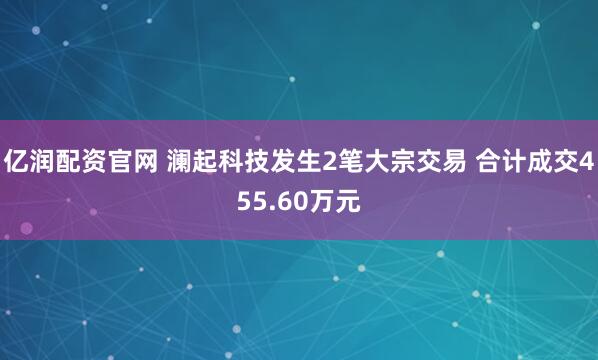 亿润配资官网 澜起科技发生2笔大宗交易 合计成交455.60万元