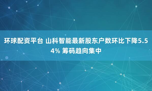 环球配资平台 山科智能最新股东户数环比下降5.54% 筹码趋向集中