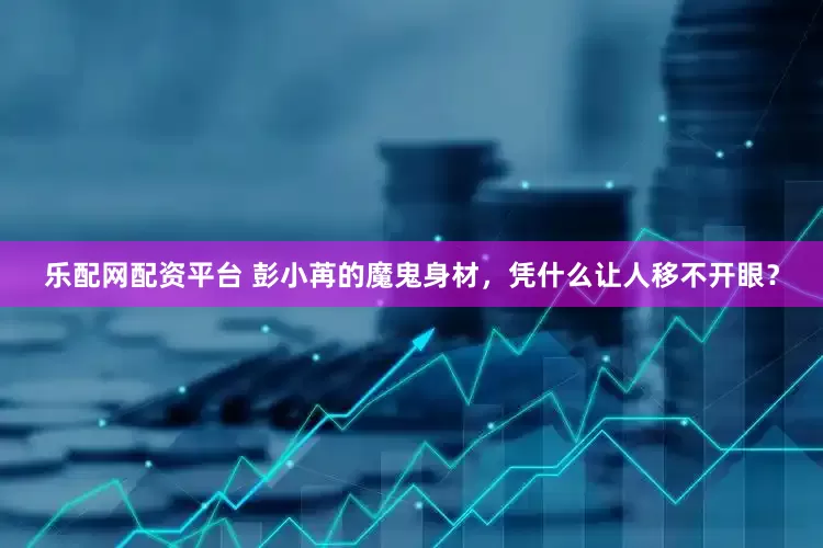 乐配网配资平台 彭小苒的魔鬼身材，凭什么让人移不开眼？