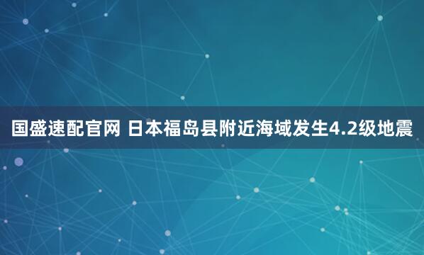 国盛速配官网 日本福岛县附近海域发生4.2级地震