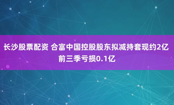 长沙股票配资 合富中国控股股东拟减持套现约2亿 前三季亏损0.1亿