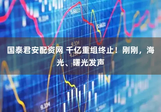 国泰君安配资网 千亿重组终止！刚刚，海光、曙光发声