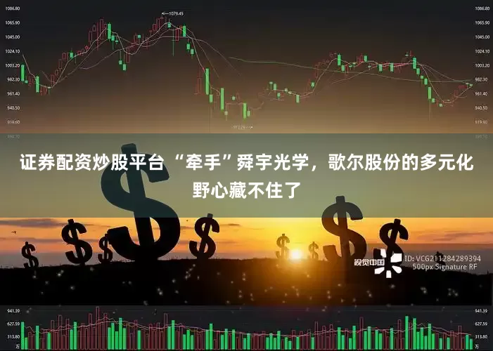 证券配资炒股平台 “牵手”舜宇光学，歌尔股份的多元化野心藏不住了