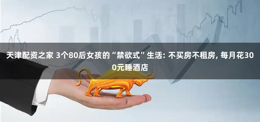 天津配资之家 3个80后女孩的“禁欲式”生活: 不买房不租房, 每月花300元睡酒店