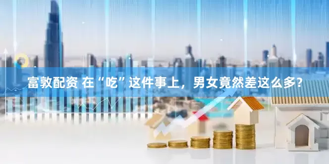 富敦配资 在“吃”这件事上，男女竟然差这么多？