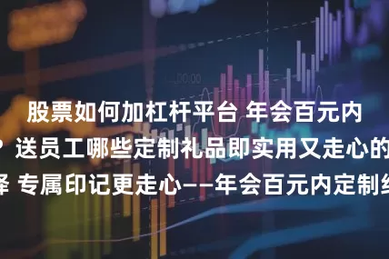 股票如何加杠杆平台 年会百元内的礼物有什么？送员工哪些定制礼品即实用又走心的高性价比选择 专属印记更走心——年会百元内定制纪念品精选，文创好物承载企业温度与员工荣誉