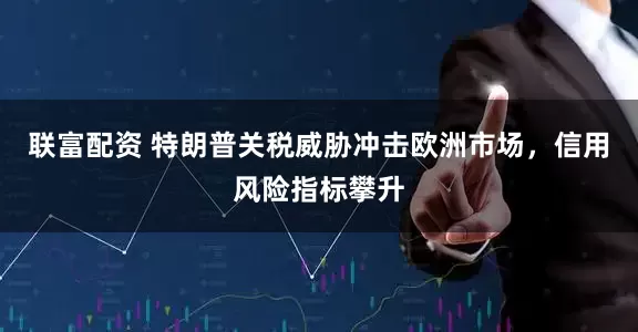 联富配资 特朗普关税威胁冲击欧洲市场，信用风险指标攀升