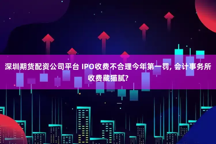 深圳期货配资公司平台 IPO收费不合理今年第一罚, 会计事务所收费藏猫腻?