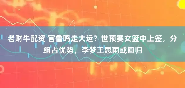 老财牛配资 宫鲁鸣走大运？世预赛女篮中上签，分组占优势，李梦王思雨或回归