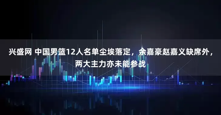 兴盛网 中国男篮12人名单尘埃落定，余嘉豪赵嘉义缺席外，两大主力亦未能参战