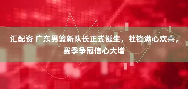 汇配资 广东男篮新队长正式诞生，杜锋满心欢喜，赛季争冠信心大增