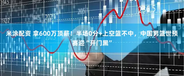 米涂配资 拿600万顶薪！半场0分+上空篮不中，中国男篮世预赛迎“开门黑”